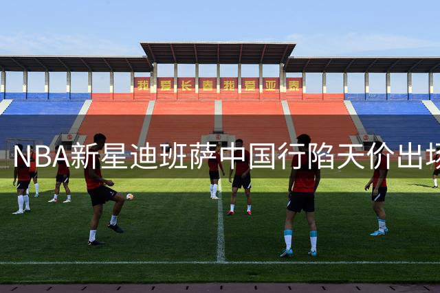 NBA新星迪班萨中国行陷天价出场费风波 主办方澄清三大争议